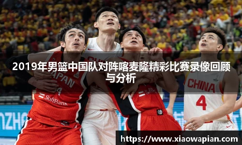 2019年男篮中国队对阵喀麦隆精彩比赛录像回顾与分析