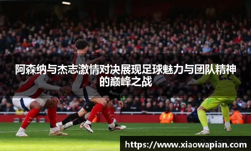 阿森纳与杰志激情对决展现足球魅力与团队精神的巅峰之战